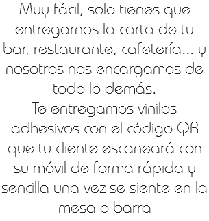 Muy fácil, solo tienes que entregarnos la carta de tu bar, restaurante, cafetería... y nosotros nos encargamos de todo lo demás.
Te entregamos vinilos adhesivos con el código QR que tu cliente escaneará con su móvil de forma rápida y sencilla una vez se siente en la mesa o barra