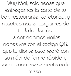 Muy fácil, solo tienes que entregarnos la carta de tu bar, restaurante, cafetería... y nosotros nos encargamos de todo lo demás.
Te entregamos vinilos adhesivos con el código QR, que tu cliente escaneará con su móvil de forma rápida y sencilla una vez se siente en la mesa.