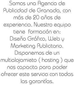 Somos una Agencia de Publicidad de Granada, con más de 20 años de experiencia. Nuestro equipo tiene formación en: Diseño Gráfico, Web y Marketing Publicitario.
Disponemos de un multialojamieto ( hosting ) que nos capacita para poder ofrecer este servicio con todas las garantías. 