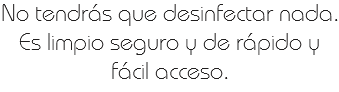 No tendrás que desinfectar nada.
Es limpio seguro y de rápido y fácil acceso. 