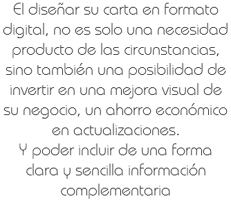 El diseñar su carta en formato digital, no es solo una necesidad producto de las circunstancias, sino también una posibilidad de invertir en una mejora visual de su negocio, un ahorro económico en actualizaciones.
Y poder incluir de una forma clara y sencilla información complementaria